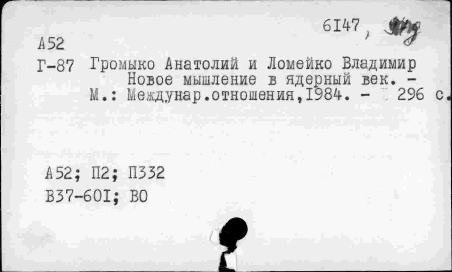 ﻿А 52
6147 .
Г-87 Громыко Анатолий и Ломейко Владимир Новое мышление в ядерный век. -М.: Междунар.отношения,1984. -	2% с
А 52; П2; П332 В37-601; ВО